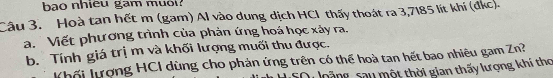 bao nhieu gam muol. 
Câu 3. Hoà tan hết m (gam) Al vào dung dịch HCl thấy thoát ra 3,7185 lít khí (đkc). 
a. Viết phương trình của phản ứng hoá học xảy ra. 
b. Tính giá trị m và khối lượng muối thu được. 
Khối lượng HCI dùng cho phản ứng trên có thể hoà tan hết bao nhiêu gam Zn? 
sQ: loãng sau một thời gian thấy lượng khí thơ