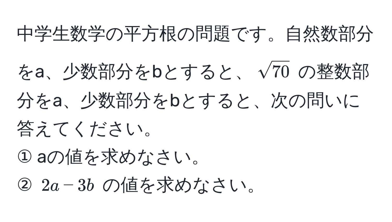 中学生数学の平方根の問題です。自然数部分をa、少数部分をbとすると、​​( sqrt(70) ) の整数部分をa、少数部分をbとすると、次の問いに答えてください。  
① aの値を求めなさい。  
② ( 2a - 3b ) の値を求めなさい。