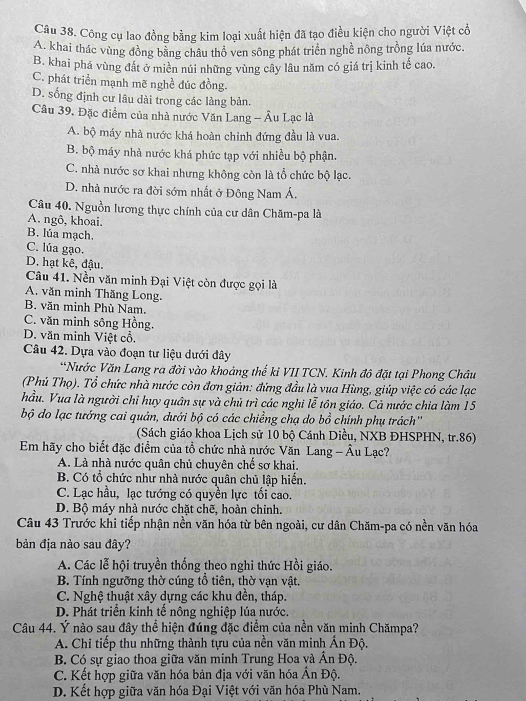 Công cụ lao đồng bằng kim loại xuất hiện đã tạo điều kiện cho người Việt cổ
A. khai thác vùng đồng bằng châu thổ ven sông phát triển nghề nông trồng lúa nước.
B. khai phá vùng đất ở miền núi những vùng cây lâu năm có giá trị kinh tế cao.
C. phát triển mạnh mẽ nghề đúc đồng.
D. sống định cư lâu dài trong các làng bản.
Câu 39. Đặc điểm của nhà nước Văn Lang - Âu Lạc là
A. bộ máy nhà nước khá hoàn chinh đứng đầu là vua.
B. bộ máy nhà nước khá phức tạp với nhiều bộ phận.
C. nhà nước sơ khai nhưng không còn là tổ chức bộ lạc.
D. nhà nước ra đời sớm nhất ở Đông Nam Á.
Câu 40. Nguồn lương thực chính của cư dân Chăm-pa là
A. ngô, khoai.
B. lúa mạch.
C. lúa gạo.
D. hạt kê, đậu.
Câu 41. Nền văn minh Đại Việt còn được gọi là
A. văn minh Thăng Long.
B. văn minh Phù Nam.
C. văn minh sông Hồng.
D. văn minh Việt cổ.
Câu 42. Dựa vào đoạn tư liệu dưới đây
*Nước Văn Lang ra đời vào khoảng thế kỉ VII TCN. Kinh đô đặt tại Phong Châu
(Phú Thọ). Tổ chức nhà nước còn đơn giản: đứng đầu là vua Hùng, giúp việc có các lạc
hầu. Vua là người chi huy quân sự và chủ trì các nghi lễ tôn giáo. Cả nước chia làm 15
bộ do lạc tướng cai quản, dưới bộ có các chiềng chạ do bồ chính phụ trách”
(Sách giáo khoa Lịch sử 10 bộ Cánh Diều, NXB ĐHSPHN, tr.86)
Em hãy cho biết đặc điểm của tổ chức nhà nước Văn Lang - Âu Lạc?
A. Là nhà nước quân chủ chuyên chế sơ khai.
B. Có tổ chức như nhà nước quân chủ lập hiển.
C. Lạc hầu, lạc tướng có quyền lực tối cao.
D. Bộ máy nhà nước chặt chẽ, hoàn chỉnh.
Câu 43 Trước khi tiếp nhận nền văn hóa từ bên ngoài, cư dân Chăm-pa có nền văn hóa
bản địa nào sau đây?
A. Các lễ hội truyền thống theo nghi thức Hồi giáo.
B. Tính ngưỡng thờ cúng tổ tiên, thờ vạn vật.
C. Nghệ thuật xây dựng các khu đền, tháp.
D. Phát triển kinh tế nông nghiệp lúa nước.
Câu 44. Ý nào sau đây thể hiện đúng đặc điểm của nền văn minh Chămpa?
A. Chi tiếp thu những thành tựu của nền văn minh Ấn Độ.
B. Có sự giao thoa giữa văn minh Trung Hoa và Ấn Độ.
C. Kết hợp giữa văn hóa bản địa với văn hóa Ấn Độ.
D. Kết hợp giữa văn hóa Đại Việt với văn hóa Phù Nam.