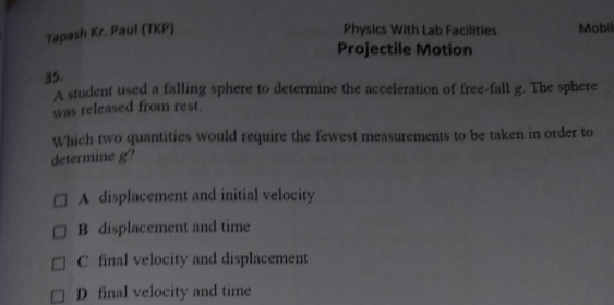 Tapash Kr. Paul (TKP) Physics With Lab Facilities Mobil
Projectile Motion
35.
A student used a falling sphere to determine the acceleration of free-fall g. The sphere
was released from rest.
Which two quantities would require the fewest measurements to be taken in order to
determine g?
A displacement and initial velocity
B displacement and time
C final velocity and displacement
D final velocity and time