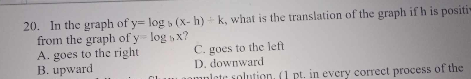 In the graph of y=log _b(x-h)+k , what is the translation of the graph if h is positit
from the graph of y=log _bx
A. goes to the right C. goes to the left
B. upward D. downward
mplete solution. (1 pt. in every correct process of the