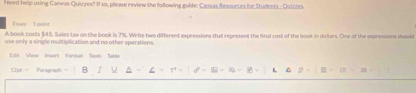 Need help using Canwas Quirres? If so, please review the following guide: Camas Resources for Studenls - Quizzes 
E er T oo 
A book costs $45. Sales tax on the book is 7%. Write two different expressions that represent the final cost of the book in dollars. One of the expressions shoust 
use only a single multiplication and no other operations. 
Lil View Inart Format Tool Table 
12px = Paragraph B L ^