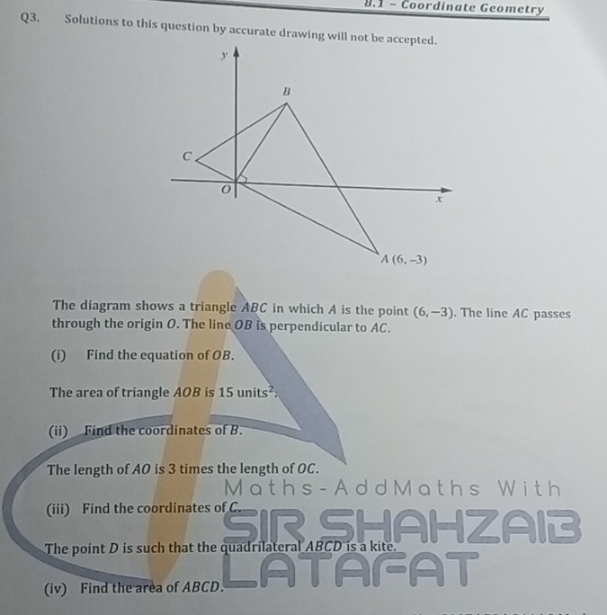 8.1 - Coordinate Geometry
Q3. Solutions to this question by accurate drawing will not be accepted.
The diagram shows a triangle ABC in which A is the point (6,-3). The line AC passes
through the origin O. The line OB is perpendicular to AC.
(i) Find the equation of OB.
The area of triangle AOB is 15 u nits^2
(ii) Find the coordinates of B.
The length of AO is 3 times the length of OC.
M a t h s - A d dM a ths Wi t h
(iii) Find the coordinates of C.
SIR SHAHZAIB
The point D is such that the quadrilateral ABCD is a kite.
(iv) Find the area of ABCD.
AFAT