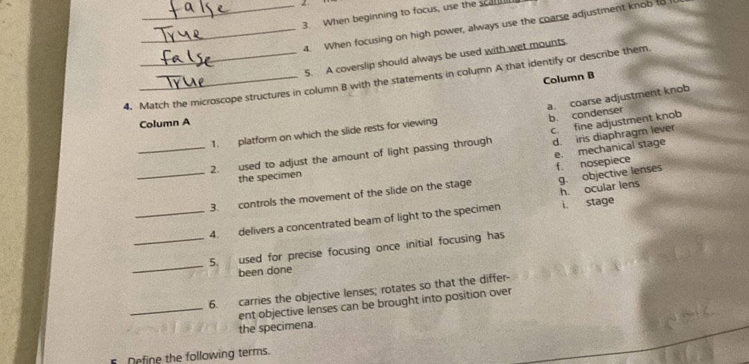 2
3. When beginning to focus, use the scan
_4. When focusing on high power, always use the coarse adjustment knob to
5. A coverslip should always be used with wet mounts
4. Match the microscope structures in column B with the statements in column A that identify or describe them Column B
a. coarse adjustment knob
b. condenser
Column A
1. platform on which the slide rests for viewing
d. iris diaphragm lever
_2. used to adjust the amount of light passing through c. fine adjustment knob
e. mechanical stage
the specimen
g. objective lenses
_3. controls the movement of the slide on the stage f. nosepiece
_4. delivers a concentrated beam of light to the specimen i. stage h. ocular lens
_5. used for precise focusing once initial focusing has
been done
6. carries the objective lenses; rotates so that the differ-
_ent objective lenses can be brought into position over
the specimena.
Define the following terms.