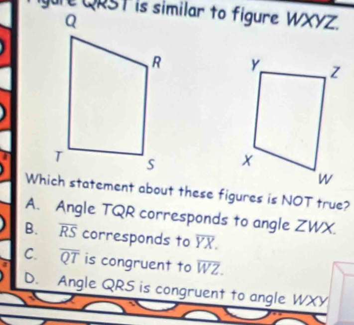 igure QRST is similar to figure V 1/XY a
Which statement about these figures is NOT true?
A. Angle TQR corresponds to angle ZWX.
B. overline RS corresponds to overline YX.
C. overline QT is congruent to overline WZ.
D. Angle QRS is congruent to angle WXY