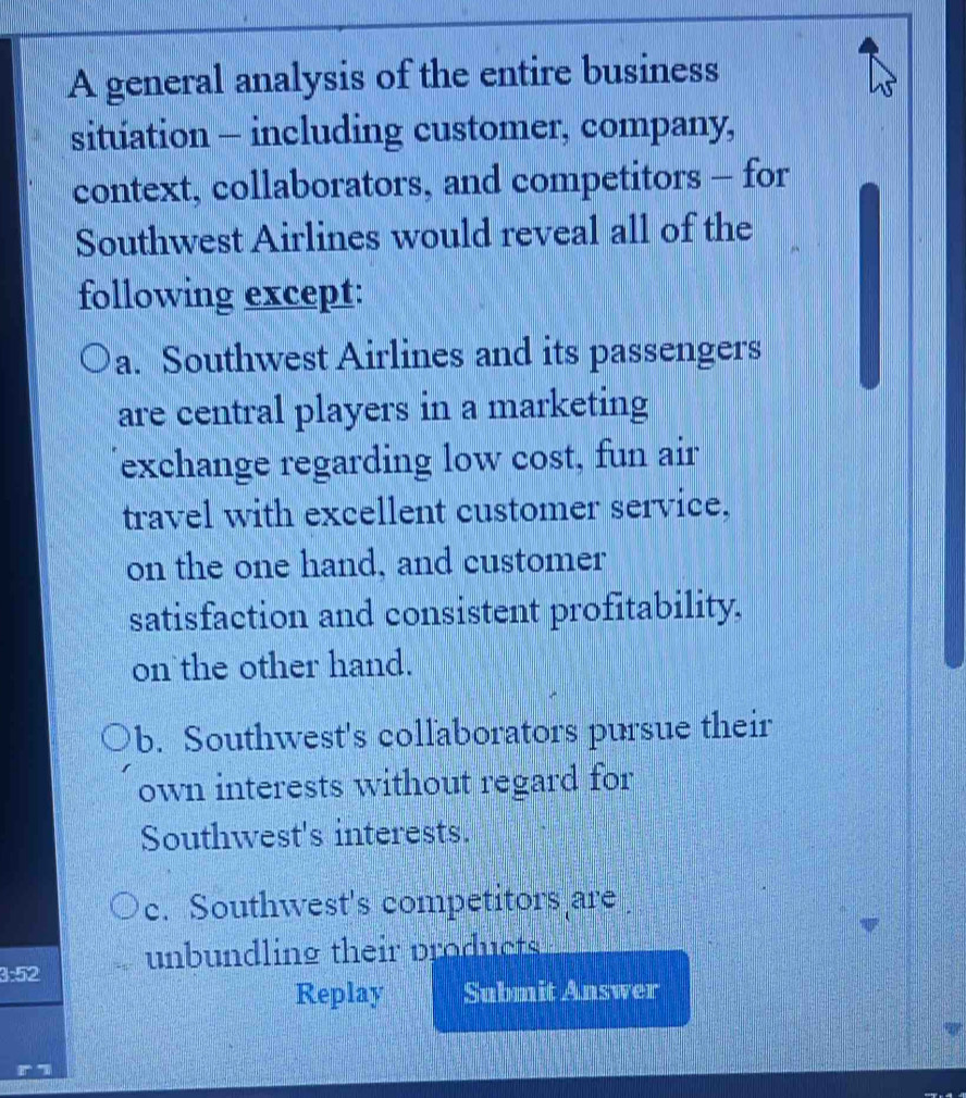 A general analysis of the entire business
situation - including customer, company,
context, collaborators, and competitors - for
Southwest Airlines would reveal all of the
following except:
a. Southwest Airlines and its passengers
are central players in a marketing
exchange regarding low cost, fun air
travel with excellent customer service,
on the one hand, and customer
satisfaction and consistent profitability.
on the other hand.
b. Southwest's collaborators pursue their
own interests without regard for
Southwest's interests.
c. Southwest's competitors are
unbundling their products
3:52
Replay Submit Answer