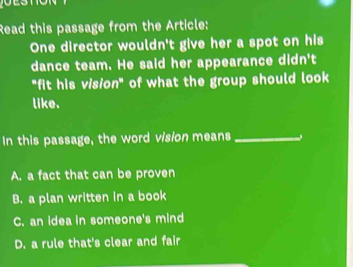 Read this passage from the Article:
One director wouldn't give her a spot on his
dance team. He said her appearance didn't
"fit his vision" of what the group should look
like.
In this passage, the word vision means _、
A. a fact that can be proven
B. a plan written in a book
C. an idea in someone's mind
D. a rule that's clear and fair