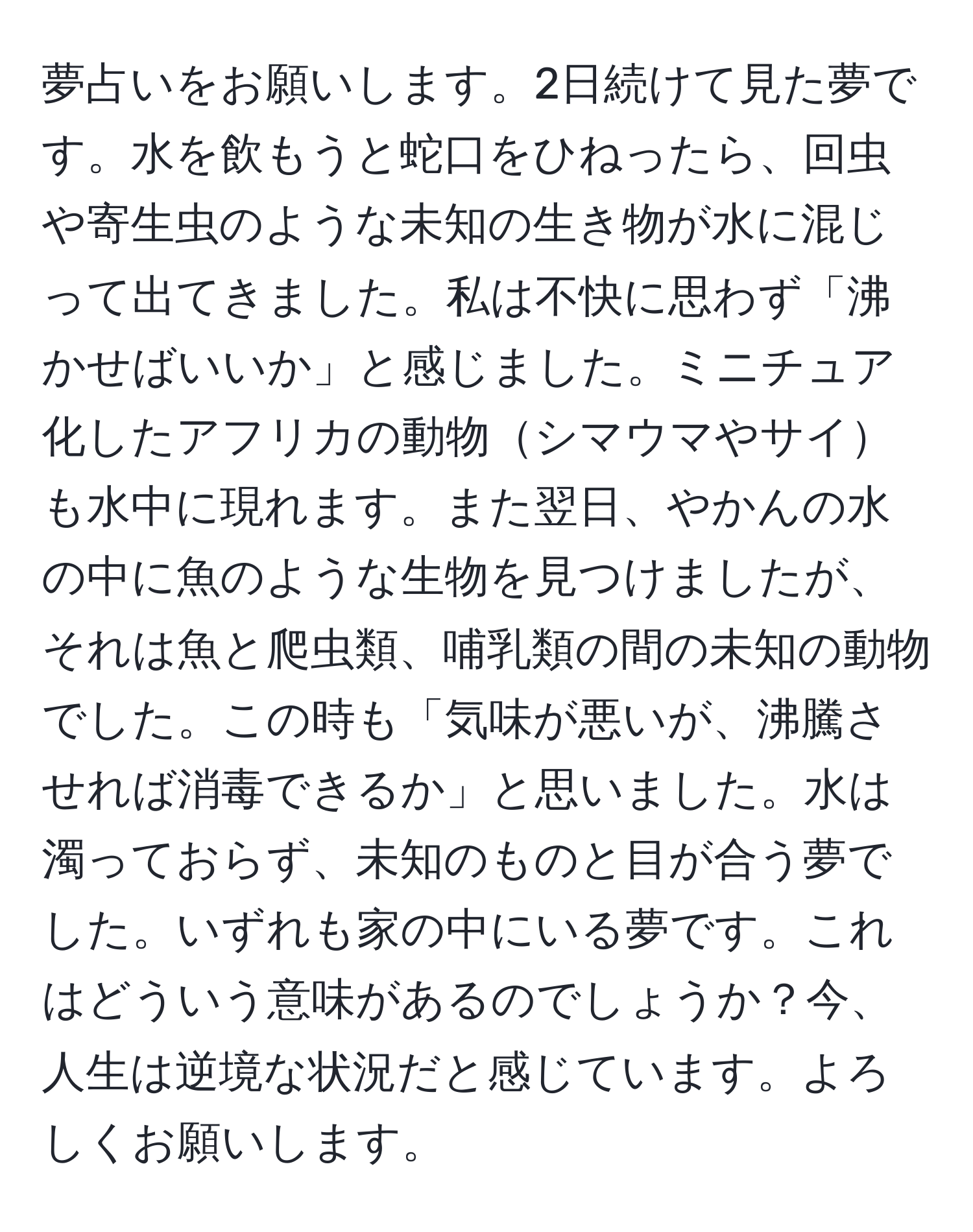 夢占いをお願いします。2日続けて見た夢です。水を飲もうと蛇口をひねったら、回虫や寄生虫のような未知の生き物が水に混じって出てきました。私は不快に思わず「沸かせばいいか」と感じました。ミニチュア化したアフリカの動物シマウマやサイも水中に現れます。また翌日、やかんの水の中に魚のような生物を見つけましたが、それは魚と爬虫類、哺乳類の間の未知の動物でした。この時も「気味が悪いが、沸騰させれば消毒できるか」と思いました。水は濁っておらず、未知のものと目が合う夢でした。いずれも家の中にいる夢です。これはどういう意味があるのでしょうか？今、人生は逆境な状況だと感じています。よろしくお願いします。