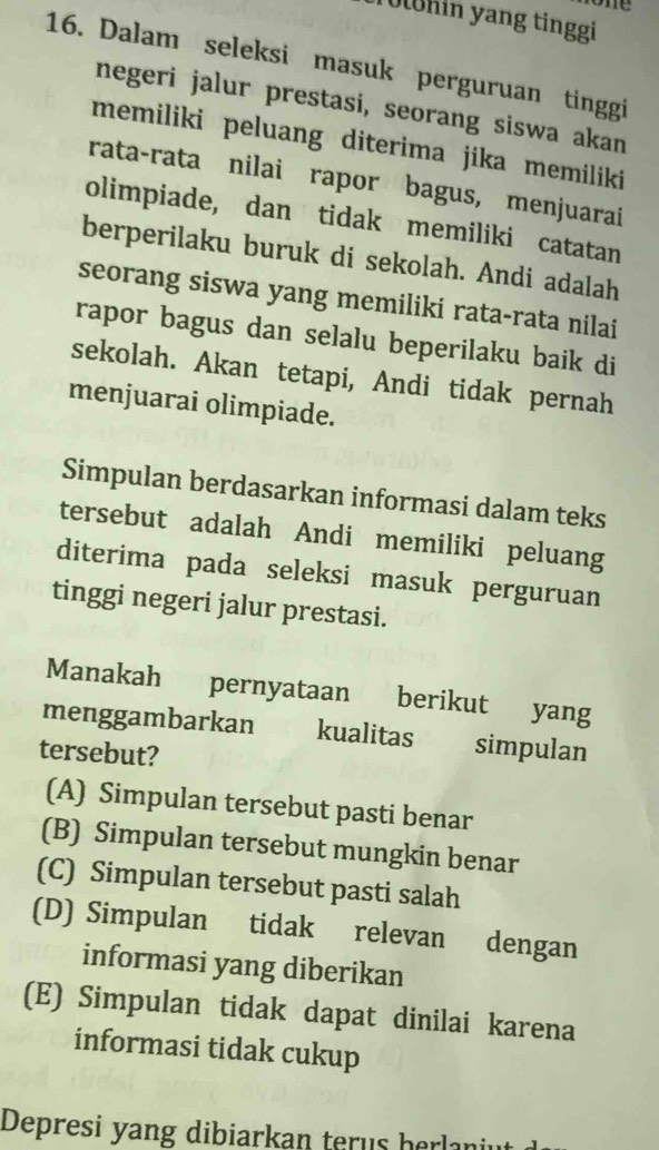 Uohin yang tinggi
16. Dalam seleksi masuk perguruan tinggi
negeri jalur prestasi, seorang siswa akan
memiliki peluang diterima jika memiliki
rata-rata nilai rapor bagus, menjuarai
olimpiade, dan tidak memiliki catatan
berperilaku buruk di sekolah. Andi adalah
seorang siswa yang memiliki rata-rata nilai
rapor bagus dan selalu beperilaku baik di
sekolah. Akan tetapi, Andi tidak pernah
menjuarai olimpiade.
Simpulan berdasarkan informasi dalam teks
tersebut adalah Andi memiliki peluang
diterima pada seleksi masuk perguruan
tinggi negeri jalur prestasi.
Manakah pernyataan berikut yang
menggambarkan £ kualitas simpulan
tersebut?
(A) Simpulan tersebut pasti benar
(B) Simpulan tersebut mungkin benar
(C) Simpulan tersebut pasti salah
(D) Simpulan tidak relevan dengan
informasi yang diberikan
(E) Simpulan tidak dapat dinilai karena
informasi tidak cukup
Depresi yang dibiarkan terus herlani