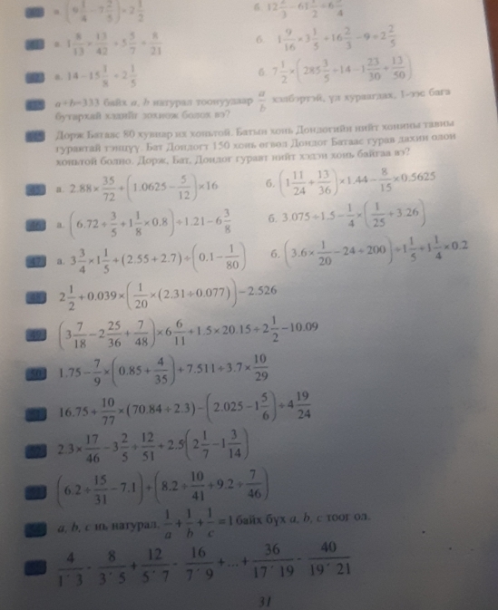 6
,(9 1/4 -7 2/5 )=2 1/2  12 2/3 -61 1/2 +6frac 4
I 1 8/13 *  13/42 +5 5/7 + 8/21  6. 1 9/16 * 3 1/5 +16 2/3 -9+2 2/5 
. 14-15 1/8 +2 1/5 
6 7 1/2 * (285 3/5 +14-1 23/30 + 13/50 )
a+b-333 6aйх α, b иaryрaл тоοwуулааp  a/b  xxбрr, yπ xypaaraax, 1-∞c 6ara
Gутархай хллйr з0xиож болх вə?
Доряκ Батавς 8θ хувнар нх хоньτοй. Баυьн хонь дοндσυийη ниῆτ хонвина τавьа
гуравтав гониуу. Бат Донлогт 150 хоиь егвол донлог Батаас гурав лахинеолон
хоньтой болно. дораη Батί донлог гуравτ нππτ хллοи хоιь байгаа в?
45 a 2.88*  35/72 +(1.0625- 5/12 )* 16 6. (1 11/24 + 13/36 )* 1.44- 8/15 * 0.5625
46 a (6.72/  3/5 +1 1/8 * 0.8)/ 1.21-6 3/8  6. 3.075/ 1.5- 1/4 * ( 1/25 +3.26)
47 a. 3 3/4 * 1 1/5 +(2.55+2.7)/ (0.1- 1/80 ) 6. (3.6*  1/20 -24/ 200)/ 1 1/5 +1 1/4 * 0.2
a 2 1/2 +0.039* ( 1/20 * (2.31/ 0.077))-2.526
49 (3 7/18 -2 25/36 + 7/48 )* 6 6/11 +1.5* 20.15/ 2 1/2 -10.09
5o 1.75- 7/9 * (0.85+ 4/35 )+7.511/ 3.7*  10/29 
81 16.75+ 10/77 * (70.84/ 2.3)-(2.025-1 5/6 )/ 4 19/24 
52 2.3*  17/46 -3 2/5 + 12/51 +2.5(2 1/7 -1 3/14 )
(6.2/  15/31 -7.1)+(8.2/  10/41 +9.2/  7/46 )
a, b, c ι, натурaл.  1/a + 1/b + 1/c =16aiix6yxa,b,ctooron.
a  4/1' 3·  8/3'· 5 + 12/. + 16/7^(·) 7^(·) 16/7^(·) 9^+ 36/17^(·)19 - 40/19^(·)21 
31