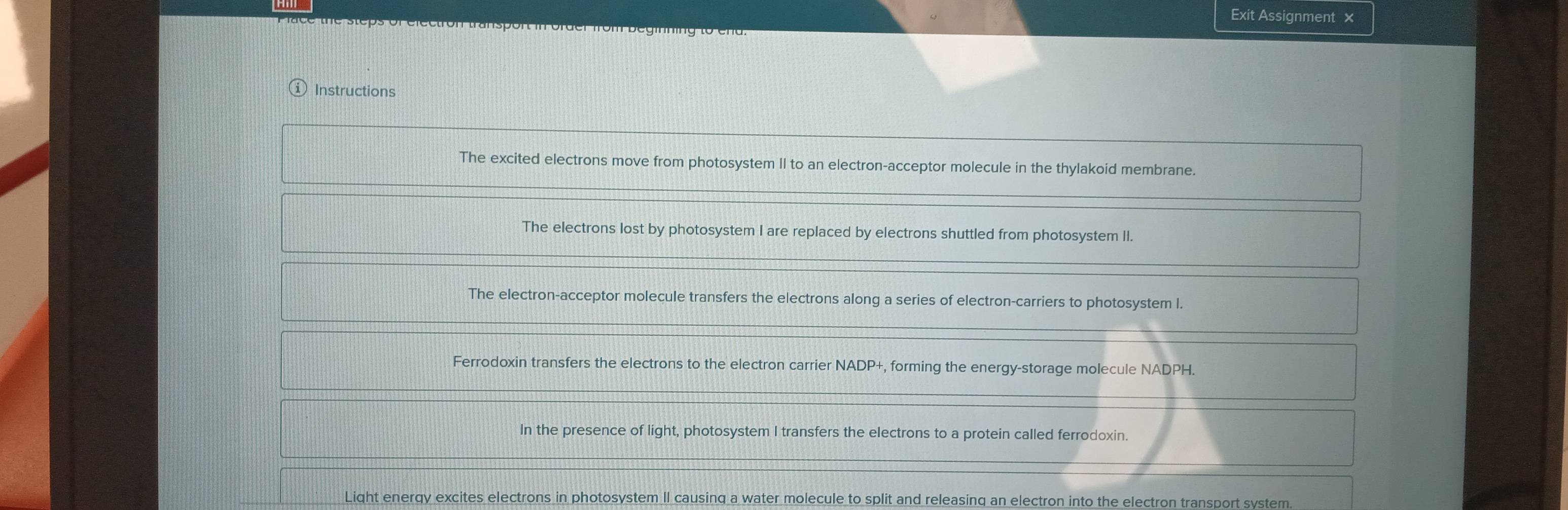 Exit Assignment × 
e the steps of electron transport in order from beginning to end. 
Instructions 
The excited electrons move from photosystem II to an electron-acceptor molecule in the thylakoid membrane. 
The electrons lost by photosystem I are replaced by electrons shuttled from photosystem II. 
The electron-acceptor molecule transfers the electrons along a series of electron-carriers to photosystem I. 
Ferrodoxin transfers the electrons to the electron carrier NADP+, forming the energy-storage molecule NADPH. 
In the presence of light, photosystem I transfers the electrons to a protein called ferrodoxin. 
Light enerqy excites electrons in photosystem II causinq a water molecule to split and releasing an electron into the electron transport system.