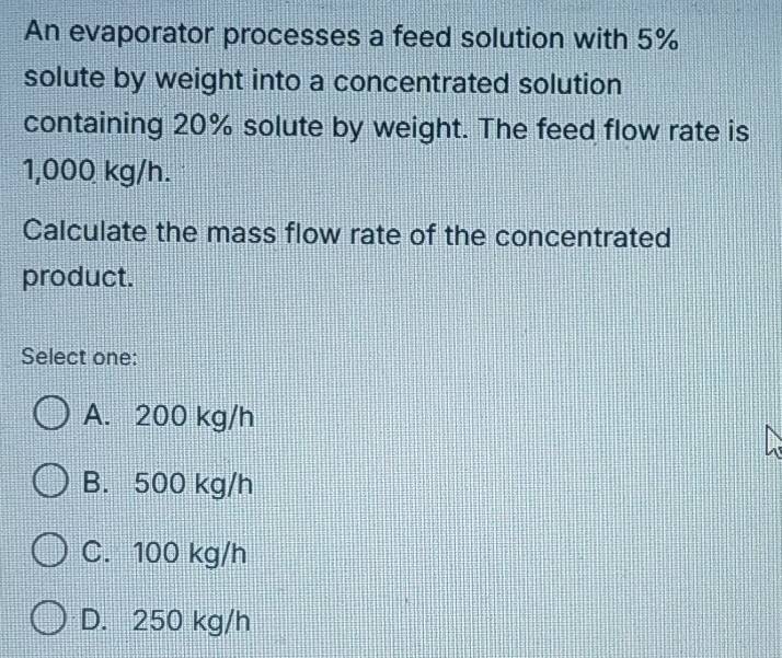 An evaporator processes a feed solution with 5%
solute by weight into a concentrated solution
containing 20% solute by weight. The feed flow rate is
1,000 kg/h.
Calculate the mass flow rate of the concentrated
product.
Select one:
A. 200 kg/h
B. 500 kg/h
C. 100 kg/h
D. 250 kg/h