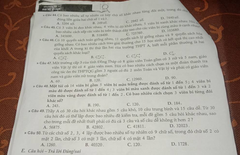 Chuso
DAL SO
# Cầu 44.Có bao nhiêu số tự nhiên có bảy chữ số khác nhau từng đôi một, trong đó ca
đứng liền giữa hai chữ số 1 và 3 .
D. 7440 số
A. 3204 số. B. 249 số.
C. 2942 số.
Cău 45. Có 3 viên bị đen khác nhau, 4 viên bị đó khác nhau, 5 viên bị xanh khác nhau. Hỏi 
bao nhiêu cách xếp các viên bị trên thành dãy sao cho các viên bì cùng màu ở cạnh nha
A. 345600 . B. 518400
C. 725760 . D. 103680 .
Câu 46. Có 10 quyển sách toán giống nhau, 11 quyến sách lý giống nhau và 9 quyển sách hóa
giống nhau. Có bao nhiêu cách trao giải thưởng cho 15 học sinh có kết quả thi cao nhất
của khối A trong kì thi thứ lần hai của trường THPT A, biết mỗi phần thưởng là hai
quyển sách khác loại?
A. C_(15)^7C_9^3. B. C_(15)^6C_9^4. C. C_(15)^3C_9^4. D. C_(30)^2.
* Câu 47. Một trường cấp 3 của tỉnh Đồng Tháp có 8 giáo viên Toán gồm có 3 nữ và 5 nam, giáo
viên Vật lý thì có 4 giáo viên nam. Hỏi có bao nhiêu cách chọn ra một đoàn thanh tra
công tác ôn thi THPTQG gồm 3 người có đủ 2 môn Toán và Vật lý và phải có giáo viên
nam và giáo viên nữ trong đoàn?
A. 60 . B. 120. C. 12960 . D. 90.
# Câu 48.Một túi có 14 viên bi gồm 5 viên bi màu trắng được đánh số từ 1 đến 5;4 viên bi
màu đỏ được đánh số từ 1 đến 4 ; 3 viên bi màu xanh được đánh số từ 1 đến 3 và 2
viên màu vàng được đánh số từ 1 đến 2 . Có bao nhiêu cách chọn 3 viên bi từng đôi
khác số?
A. 243. B.190. C.120. D. 184.
Câu 49. Thầy A có 30 câu hỏi khác nhau gồm 5 câu khó, 10 câu trung bình và 15 câu dễ. Từ 30
câu hỏi đó có thể lập được bao nhiêu đề kiểm tra, mỗi đề gồm 5 câu hỏi khác nhau, sao
cho trong mỗi đề nhất thiết phải có đủ cả 3 câu và số câu dễ không ít hơn 2 ?
A. 56875. B. 42802 . C. 41811 . D. 32023.
* Câu 50. Từ các chữ số 2 , 3 , 4 lập được bao nhiêu số tự nhiên có 9 chữ số, trong đó chữ số 2 có
mặt 2 lần, chữ số 3 có mặt 3 lần, chữ số 4 có mặt 4 lần?
A. 1260. B. 40320 . C. 120. D. 1728 .
E. Câu hỏi - Trả lời Đúng/sai