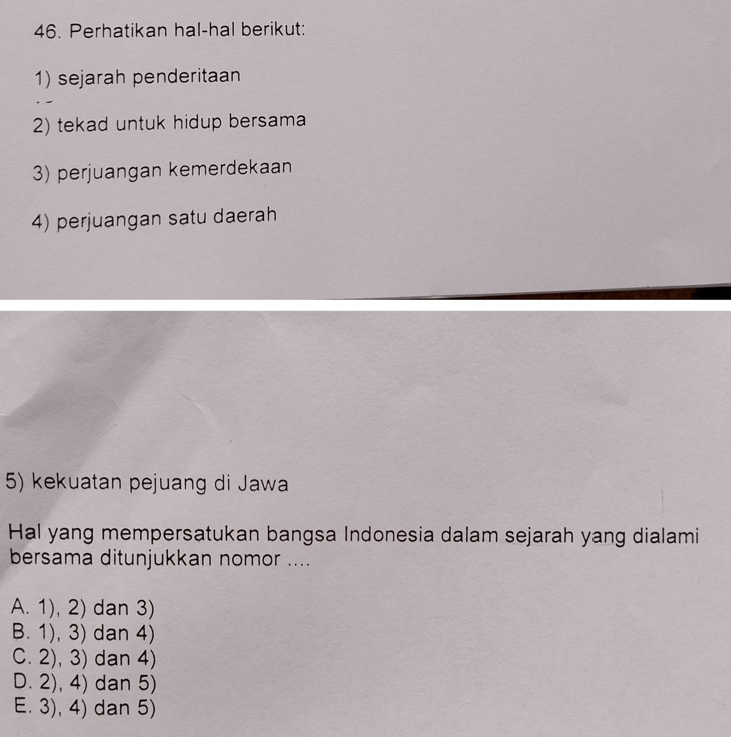 Perhatikan hal-hal berikut:
1) sejarah penderitaan
2) tekad untuk hidup bersama
3) perjuangan kemerdekaan
4) perjuangan satu daerah
5) kekuatan pejuang di Jawa
Hal yang mempersatukan bangsa Indonesia dalam sejarah yang dialami
bersama ditunjukkan nomor ....
A. 1), 2) dan 3)
B. 1), 3) dan 4)
C. 2),3) dan 4)
D. 2), 4) dan 5)
E. 3), 4) dan 5)