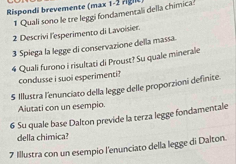 Rispondi brevemente (max 1-2 rigle) 
1 Quali sono le tre leggi fondamentali della chimica: 
2 Descrivi l’esperimento di Lavoisier. 
3 Spiega la legge di conservazione della massa. 
4 Quali furono i risultati di Proust? Su quale minerale 
condusse i suoi esperimenti? 
5 Illustra l’enunciato della legge delle proporzioni definite. 
Aiutati con un esempio. 
6 Su quale base Dalton previde la terza legge fondamentale 
della chimica? 
7 Illustra con un esempio l’enunciato della legge di Dalton.