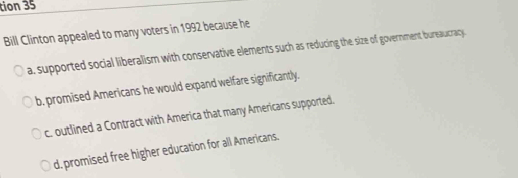 tion 35
Bill Clinton appealed to many voters in 1992 because he
a. supported social liberalism with conservative elements such as reducing the size of government bureaucracy
b. promised Americans he would expand welfare significantly.
c. outlined a Contract with America that many Americans supported.
d. promised free higher education for all Americans.