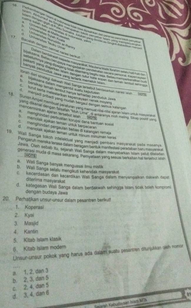 Perkembängan Islam di Indonesia tidak bisa dipisahkan dari peranan para toknn peryeh
siam. Abdurrauf as-Singkili merupakan tokoh penyebar Islam yang mempequangk
a. Universitas al-Malikussalet
ama salah satu universitas di Indonesia, yakni .
slam dengan gigih di Pulau Sumatra. Julukan yang dimiliki as-Singiuli diabadikan meni
o. Universitas Syiah Kual
cUniversitas Nuruddin ar-Ranin
17. Bacalah dengan cermat narasi berikut
d. Universitas Teuku Uma Dalam berdakwah kepada masyarakat, Maulana Majik İbrahim selalu hali-haši da
bijaksana, Beliau berupaya mengadakan peridekatan seçara personal. Kepersayaa
sebelumnya yang dipegang tidak ditentang begitu saja. Beliau memperkenalkan bun
pekerti yang diajarkan Islam dengan tutur kata sopan dah ləmäh lembut sehing
panyak penduduk Jawa yang tertank memeluk Islam
Ibrah dari strategi dakwah Wali Sanga tersebut berdasarkan narasi ialah .... Hor
a bijaksana dalam mengambil suatu keputusar
o. bersikap lemah lembut hanya terhadap penduduk Jawa
c. turut serla melestarikan kepercayaan nenek moyand
d menjadi pribadi yang mudah bergaul dengan semua kalangan
18. Sunan Ampel membuat perafuran yang memuat nilai-nilai ajaran Islam untuk mayaraka
yang dikenal dengan falsafah "Moh Lima", di antaranya moh maling. Sikap positif yang
mencerminkan ajaran tersebut ialah .... HOTs
a menghindari perbuatan korupsi dana bantuan sosial
b. menolak ajakan teman untuk berpacaran
c. menghindari pergaulan bebas di kalangan remaja
d. menolak ajakan teman untuk minum minuman keras
19. Wali Sanga tokoh intelektual yang menjadi pembaru masyarakat pada masanya.
Pengaruh mereka terasa dalam beragam bentuk manifestasi peradaban baru masvarakat
Jawa. Oleh sebab itu, sejarah Wali Sanga dalam menyebarkan Islam patut diteladan
generasi muda di masa sekarang. Peryataan yang sesuai berkaitan hal tersebut ialah
… .HOTS
a. Wali Sanga banyak menguasai ilmu mistik
b. Wali Sanga selalu mengikuti kehendak masyarakat
c. kecerdasan dan kecerdikan Wali Sanga dalam menyampaikan dakwah dapat
diterima masyarakat
d. ketegasan Wali Sanga dalam berdakwah sehingga Islam tidak boleh kompromi
dengan budaya Jawa
20. Perhatikan unsur-unsur dalam pesantren berikut!
1. Koperasi
2. Kyai
3. Masjid
4. Kantin
5. Kitab Islam klasik
6. Kitab Islam modern
Unsur-unsur pokok yang harus ada dalam suatu pesantren ditunjukkan oleh nomor
a. 1, 2, dan 3
b. 2, 3, dan 5
c. 2, 4, dan 5
d. 3, 4, dan 6
Selarah Kebudaysan Islam MTs 81