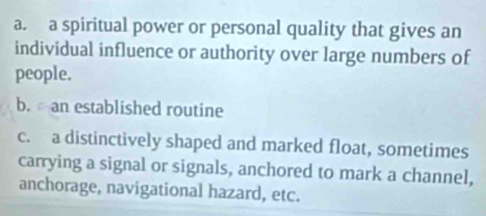 a. a spiritual power or personal quality that gives an
individual influence or authority over large numbers of
people.
b.an established routine
c. a distinctively shaped and marked float, sometimes
carrying a signal or signals, anchored to mark a channel,
anchorage, navigational hazard, etc.