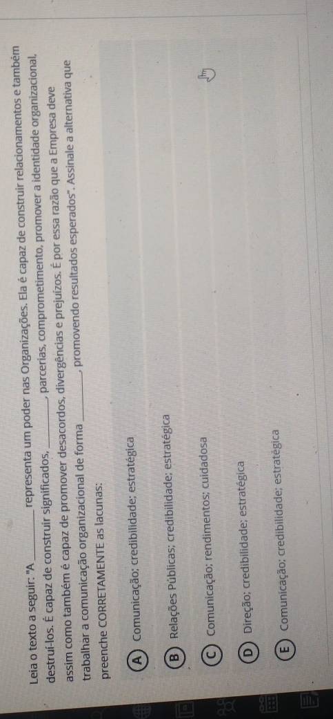 Leia o texto a seguir: "A_ representa um poder nas Organizações. Ela é capaz de construir relacionamentos e também
destruí-los. É capaz de construir significados, _, parcerias, comprometimento, promover a identidade organizacional,
assim como também é capaz de promover desacordos, divergências e prejuízos. É por essa razão que a Empresa deve
trabalhar a comunicação organizacional de forma _, promovendo resultados esperados''. Assinale a alternativa que
preenche CORRETAMENTE as lacunas:
A ) Comunicação; credibilidade; estratégica
B) Relações Públicas; credibilidade; estratégica
C ) Comunicação; rendimentos; cuidadosa
D Direção; credibilidade; estratégica
E ) Comunicação; credibilidade; estratégica
