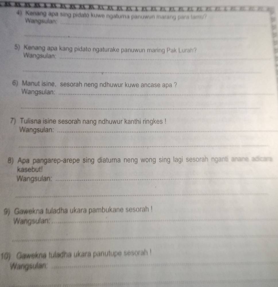 Kenang apa sing pidato kuwe ngatuma panuwun marang para lamu? 
_ 
Wangsulan:_ 
_ 
5) Kenang apa kang pidato ngaturake panuwun maring Pak Lurah? 
Wangsulan:_ 
_ 
6) Manut isine, sesorah neng ndhuwur kuwe ancase apa ? 
Wangsulan:_ 
_ 
7) Tulisna isine sesorah nang ndhuwur kanthi ringkes ! 
Wangsulan:_ 
_ 
8) Apa pangarep-arepe sing diaturna neng wong sing lagi sesorah nganti anane acicara 
kasebut! 
Wangsulan:_ 
_ 
9) Gawekna tuladha ukara pambukane sesorah ! 
Wangsulan:_ 
_ 
10) Gawekna tuladha ukara panutupe sesorah ! 
Wangsulan: 
_ 
_