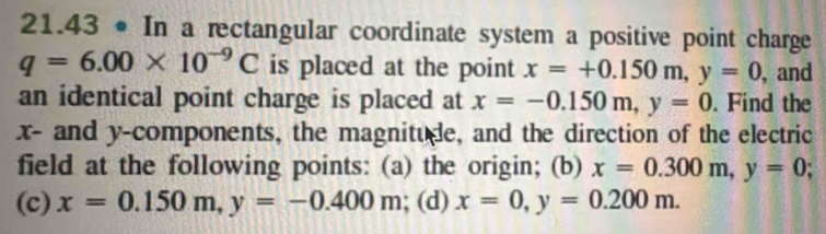 21.43 • In a rectangular coordinate system a positive point charge
q=6.00* 10^(-9)C is placed at the point x=+0.150m, y=0 , and 
an identical point charge is placed at x=-0.150m, y=0. Find the
x - and y -components, the magnitude, and the direction of the electric 
field at the following points: (a) the origin; (b) x=0.300m, y=0; 
(c) x=0.150m, y=-0.400m; (d) x=0, y=0.200m.