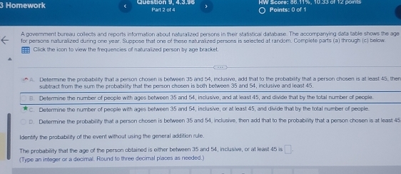 Homework Question 9, 4.3.96 Part 2 of 4 Points: 0 of 1
A government bureau collects and reports information about naturalized persons in their statistical database. The accompanying data table shows the age
for persons naturalized during one year. Suppose that one of these naturalized persons is selected at randem. Complete parts (a) through (c) below.
Click the ioon to view the frequencies of naturalized person by age bracket.
A. Determine the probability that a person chosen is between 35 and 54, inclusive, add that to the probability that a person chosen is at least 45, then
subtract from the sum the probability that the person chosen is both between 35 and 54, inclusive and least 45.
8. Determine the number of people with ages between 35 and 54, inclusive, and at least 45, and divide that by the total number of people.
C. Determine the number of people with ages between 35 and 54, inclusive, or at least 45, and divide that by the total number of people.
D. Determine the probability that a person chosen is between 35 and 54, inclusive, then add that to the probability that a person chosen is at least 45
Identify the probability of the event without using the general addition rule.
The probability that the age of the person obtained is either between 35 and 54, inclusive, or at least 45 is □. 
(Type an integer or a decimal. Round to three decimal places as needed.)