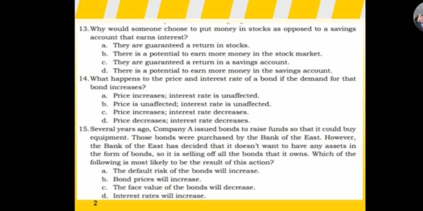 Why would someone choose to put money in stocks as opposed to a savings
account that earns interest?
a. They are guaranteed a return in stocks.
b. There is a potential to earn more money in the stock market.
c. They are guaranteed a return in a savings account.
d. There is a potential to earn more money in the savings account.
14.What happens to the price and interest rate of a bond if the demand for that
bond increases?
a. Price increases; interest rate is unaffected.
b. Price is unaffected; interest rate is unaffected.
c. Price increases; interest rate decreases.
d. Price decreases; interest rate decreases.
15. Several years ago, Company A issued bonds to raise funds so that it could buy
equipment. Those bonds were purchased by the Bank of the East. However,
the Bank of the East has decided that it doesn't want to have any assets in
the form of bonds, so it is selling off all the bonds that it owns. Which of the
following is most likely to be the result of this action?
a. The default risk of the bonds will increase.
b. Bond prices will increase.
c. The face value of the bonds will decrease.
d. Interest rates will increase.
2