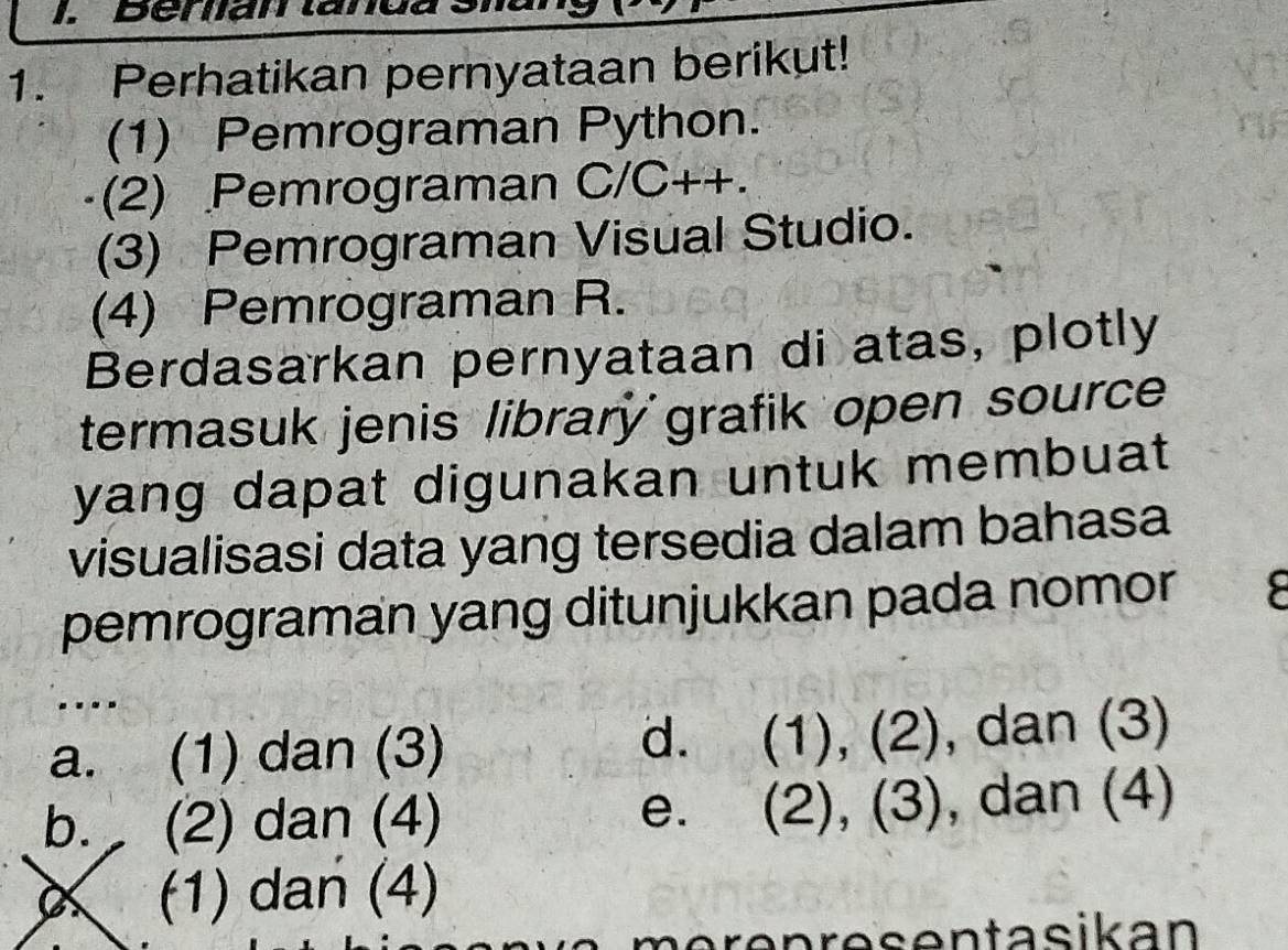 Berian tanda
1. Perhatikan pernyataan berikut!
(1) Pemrograman Python.
(2) Pemrograman C/C++.
(3) Pemrograman Visual Studio.
(4) Pemrograman R.
Berdasarkan pernyataan di atas, plotly
termasuk jenis library grafik open source 
yang dapat digunakan untuk membuat 
visualisasi data yang tersedia dalam bahasa
pemrograman yang ditunjukkan pada nomor
....
d. a
a. (1) dan (3) (1),(2) , dan (3)
e. (2),(3)
b. (2) dan (4) , dan (4)
(1) dan (4)
mörenresentasikan