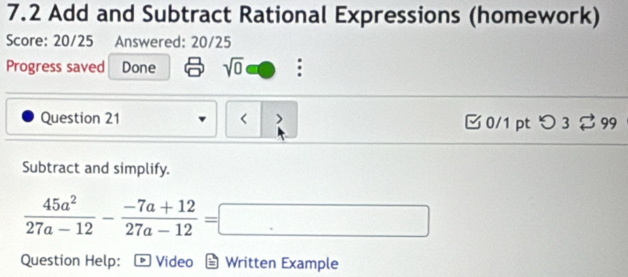 7.2 Add and Subtract Rational Expressions (homework) 
Score: 20/25 Answered: 20/25 
Progress saved Done sqrt(0) 
Question 21 < > □ 0/1 ptつ 3 99 
Subtract and simplify.
 45a^2/27a-12 - (-7a+12)/27a-12 =□
Question Help: Video Written Example