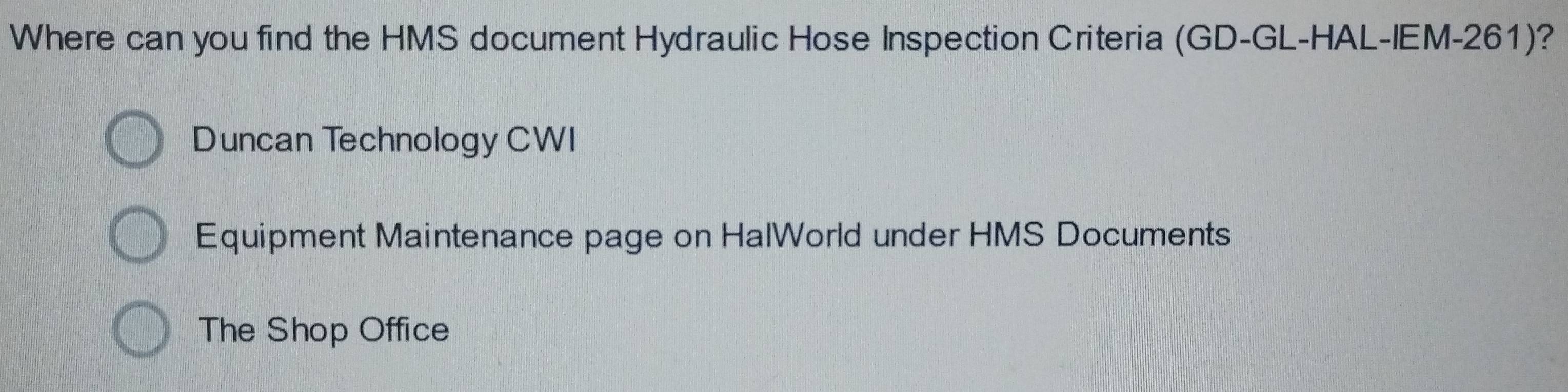 Where can you find the HMS document Hydraulic Hose Inspection Criteria (GD-GL-HAL-IEM-261)? 
Duncan Technology CWI 
Equipment Maintenance page on HalWorld under HMS Documents 
The Shop Office