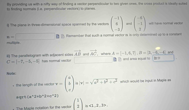 By providing us with a nifty way of finding a vector perpendicular to two given ones, the cross product is ideally suited 
to finding normals (i.e. perpendicular vectors) to planes. 
i) The plane in three-dimensional space spanned by the vectors beginpmatrix -1 6 -3endpmatrix and beginpmatrix -6 -1 2endpmatrix will have normal vector
n=□. Remember that such a normal vector n is only determined up to a constant 
multiple. 
ii) The parallelogram with adjacent sides vector AB and vector AC , where A=[-1,6,7], B=[3,-6,-4] and
C=[-7,-5,-5] has normal vector □ and area equal to 
Note: 
the length of the vector v=beginpmatrix a b cendpmatrix is |v|=sqrt(a^2+b^2+c^2) which would be input in Maple as 
sqrt (a^(wedge)2+b^(wedge)2+c^(wedge)2)
The Maple notation for the vector beginpmatrix 1 2endpmatrix is <1,2,3>.