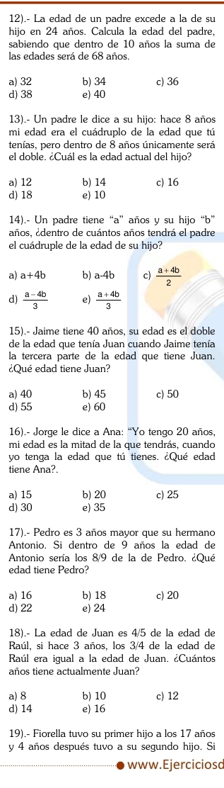 12).- La edad de un padre excede a la de su
hijo en 24 años. Calcula la edad del padre,
sabiendo que dentro de 10 años la suma de
las edades será de 68 años
a) 32 b) 34 c) 36
d) 38 e) 40
13).- Un padre le dice a su hijo: hace 8 años
mi edad era el cuádruplo de la edad que tú
tenías, pero dentro de 8 años únicamente será
el doble. ¿Cuál es la edad actual del hijo?
a) 12 b) 14 c) 16
d) 18 e) 10
14).- Un padre tiene “a” años y su hijo “b”
años, ¿dentro de cuántos años tendrá el padre
el cuádruple de la edad de su hijo?
a) a+4b b) a-4b c)  (a+4b)/2 
d)  (a-4b)/3  e)  (a+4b)/3 
15).- Jaime tiene 40 años, su edad es el doble
de la edad que tenía Juan cuando Jaime tenía
la tercera parte de la edad que tiene Juan.
¿Qué edad tiene Juan?
a) 40 b) 45 c) 50
d) 55 e) 60
16).- Jorge le dice a Ana: “Yo tengo 20 años,
mi edad es la mitad de la que tendrás, cuando
yo tenga la edad que tú tienes. ¿Qué edad
tiene Ana?.
a) 15 b) 20 c) 25
d) 30 e) 35
17).- Pedro es 3 años mayor que su hermano
Antonio. Si dentro de 9 años la edad de
Antonio sería los 8/9 de la de Pedro. ¿Qué
edad tiene Pedro?
a) 16 b) 18 c) 20
d) 22 e) 24
18).- La edad de Juan es 4/5 de la edad de
Raúl, si hace 3 años, los 3/4 de la edad de
Raúl era igual a la edad de Juan. ¿Cuántos
años tiene actualmente Juan?
a) 8 b) 10 c) 12
d) 14 e) 16
19).- Fiorella tuvo su primer hijo a los 17 años
y 4 años después tuvo a su segundo hijo. Si
www. Ejerciciosd