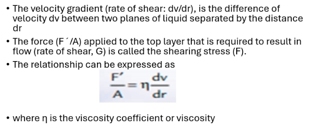 The velocity gradient (rate of shear: dv/dr), is the difference of 
velocity dv between two planes of liquid separated by the distance 
dr 
The force (F'/A) applied to the top layer that is required to result in 
flow (rate of shear, G) is called the shearing stress (F). 
The relationship can be expressed as
 F'/A =eta  dv/dr 
where η is the viscosity coefficient or viscosity