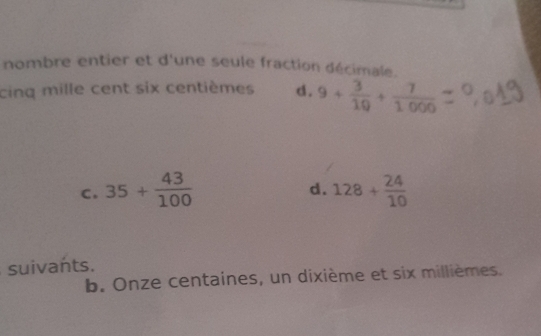 nombre entier et d'une seule fraction décimale.
cinq mille cent six centièmes d. 9+ 3/10 + 7/1000 
d.
C, 35+ 43/100  128+ 24/10 
suivants.
b. Onze centaines, un dixième et six millièmes.