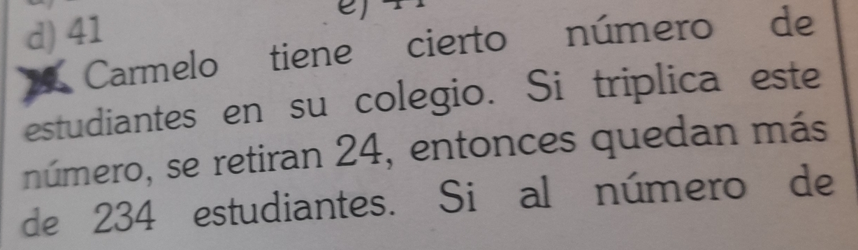 d) 41

Carmelo tiene cierto número de
estudiantes en su colegio. Si triplica este
número, se retiran 24, entonces quedan más
de 234 estudiantes. Si al número de