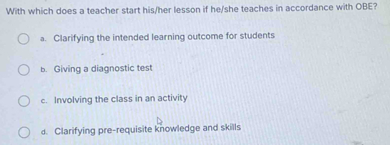 With which does a teacher start his/her lesson if he/she teaches in accordance with OBE?
a. Clarifying the intended learning outcome for students
b. Giving a diagnostic test
c. Involving the class in an activity
d. Clarifying pre-requisite knowledge and skills