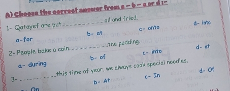 Choose the correct answer from a - b - c or d :--
d- into
1- Qatayef are put._ oil and fried.
a-for b- at c- onto
d- at
2- People bake a coin._ the pudding.
a- during b- of c- into
3- _this time of year, we always cook special noodles.
d- Of
On b- At c- In