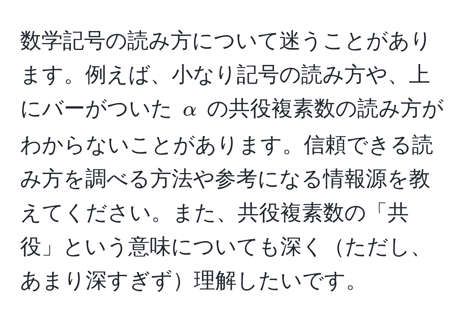 数学記号の読み方について迷うことがあります。例えば、小なり記号の読み方や、上にバーがついた $alpha$ の共役複素数の読み方がわからないことがあります。信頼できる読み方を調べる方法や参考になる情報源を教えてください。また、共役複素数の「共役」という意味についても深くただし、あまり深すぎず理解したいです。