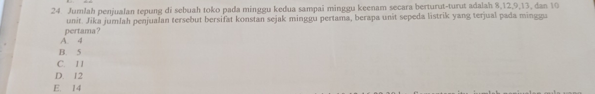 Jumlah penjualan tepung di sebuah toko pada minggu kedua sampai minggu keenam secara berturut-turut adalah 8, 12, 9, 13, dan 10
unit. Jika jumlah penjualan tersebut bersifat konstan sejak minggu pertama, berapa unit sepeda listrik yang terjual pada minggu
pertama?
A. 4
B. 5
C. 11
D. 12
E. 14