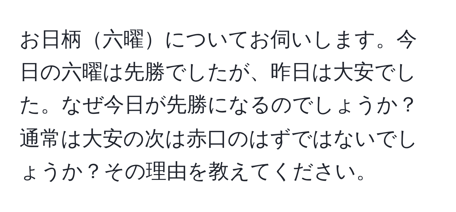 お日柄六曜についてお伺いします。今日の六曜は先勝でしたが、昨日は大安でした。なぜ今日が先勝になるのでしょうか？通常は大安の次は赤口のはずではないでしょうか？その理由を教えてください。