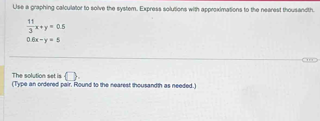 Use a graphing calculator to solve the system. Express solutions with approximations to the nearest thousandth.
 11/3 x+y=0.5
0.6x-y=5
The solution set is  □ . 
(Type an ordered pair. Round to the nearest thousandth as needed.)