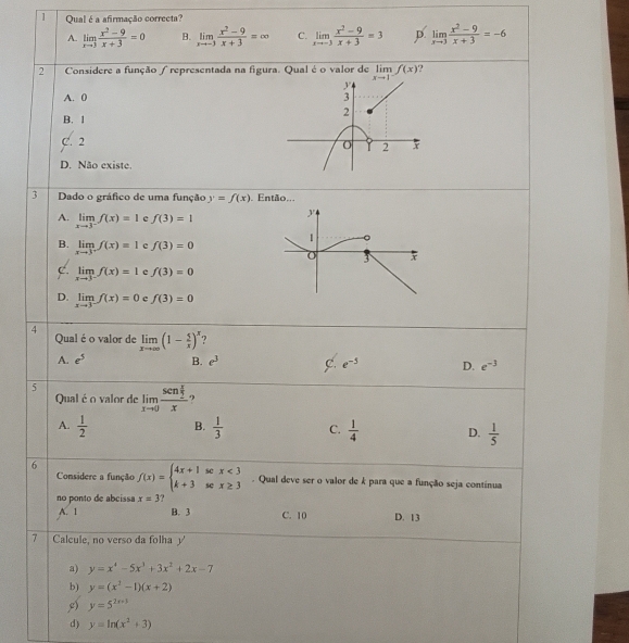 Qual é a afirmação correcta?
A. limlimits _xto 3 (x^2-9)/x+3 =0 B. limlimits _xto -3 (x^2-9)/x+3 =∈fty C. limlimits _xto -3 (x^2-9)/x+3 =3 D. limlimits _xto 3 (x^2-9)/x+3 =-6
2  Considere a função / representada na figura. Qual é o valor de limlimits _xto 1^-f(x)
A. 0
B. 1
C. 2
D. Não existe
3 Dado o gráfico de uma função y=f(x). Então,,,
A. limlimits _xto 3^-f(x)=1 e f(3)=1
B. limlimits _xto 3^+f(x)=1 f(3)=0
limlimits _xto 3^-f(x)=1 e f(3)=0
D. limlimits _xto 3^-f(x)=0 c f(3)=0
4
Qual é o valor de limlimits _xto ∈fty (1- 5/x )^x
A. e^5 B. e^3 c. e^(-5) D. e^(-3)
5 limlimits _xto 0frac sen x/2 x ?
Qualé o valor de
A.  1/2  B.  1/3  C.  1/4  D.  1/5 
Considere a função
6 f(x)=beginarrayl 4x+1scx<3 k+3scx≥ 3endarray.. Qual deve ser o valor de k para que a função seja contínua
no ponto de abcissa x=3
A. 1 B. 3 C. 10 D. 13
7 Calcule, no verso da folha 
a) y=x^4-5x^3+3x^2+2x-7
b) y=(x^2-1)(x+2)
y=5^(2x+3)
d) y=ln (x^2+3)