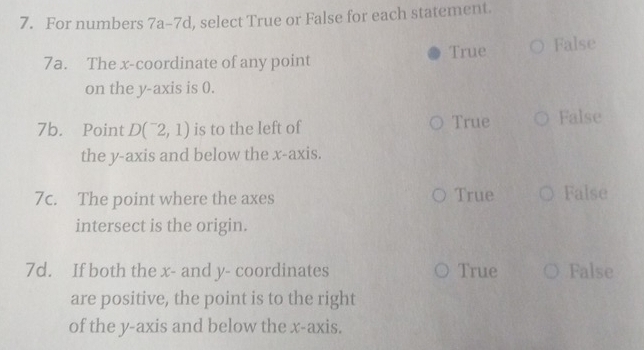 For numbers 7a-7d l, select True or False for each statement.
7a. The x-coordinate of any point True False
on the y-axis is 0.
7b. Point D(^-2,1) is to the left of True False
the y-axis and below the x-axis.
7c. The point where the axes True False
intersect is the origin.
7d. If both the x - and y - coordinates True False
are positive, the point is to the right
of the y-axis and below the x-axis.