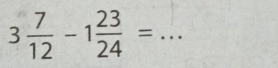 3 7/12 -1 23/24 = _