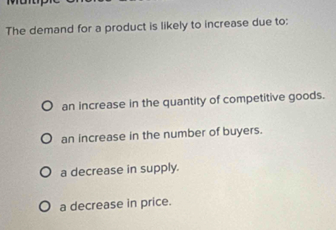 The demand for a product is likely to increase due to:
an increase in the quantity of competitive goods.
an increase in the number of buyers.
a decrease in supply.
a decrease in price.