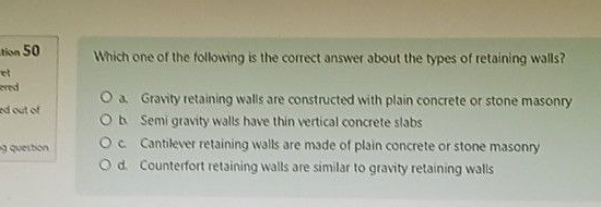 tion 50 Which one of the following is the correct answer about the types of retaining walls?
et
ered a. Gravity retaining walls are constructed with plain concrete or stone masonry
ed out of b Semi gravity walls have thin vertical concrete slabs
g question c. Cantilever retaining walls are made of plain concrete or stone masonry
d. Counterfort retaining walls are similar to gravity retaining walls