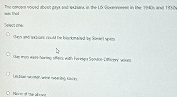 The concem voiced about gays and lesbians in the US Government in the 1940s and 1950s
was that
Select one:
Gays and lesbians could be blackmailed by Soviet spies
Gay men were having affairs with Foreign Service Officers' wives
Lesbian women were wearing slacks
None of the above