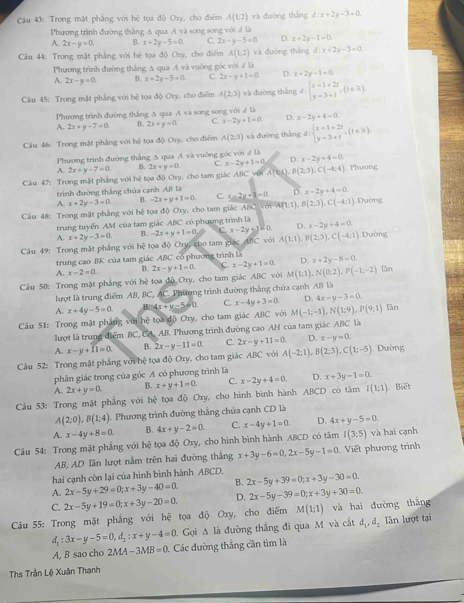 Trong mặt phẳng với hệ tọa độ Oxy, cho điểm A(1;2) và đường thẳng d:x+2y-3=0.
Phương trình đường thắng Δ qua A và song song với đ là
A. 2x-y=0. B. x+2y-5=0. C. 2x-y-5=0. D. x+2y-1=0.
*Câu 44: Trong mặt phẳng với hệ tọa độ Oxy, cho điểm A(1;2) và đường thắng d:x+2y-3=0.
Phương trình đường thắng Δ qua A và vuông góc với đ là
A. 2x-y=0. B. x+2y-5=0. C. 2x-y+1=0. D. x+2y-1=0.
Câu 45: Trong mặt phẳng với hệ tọa độ Oxy, cho điểm A(2:3) và đường thắng d:beginarrayl x=1+2t y=3+tendarray. ,(t∈ R).
Phương trình đường thắng Δ qua A và song song với đ là
A. 2x+y-7=0. B. 2x+y=0. C. x-2y+1=0. D. x-2y+4=0.
Câu 46: Trong mặt phẳng với hệ tọa độ Oxy, cho điểm A(2:3) và đường thắng d:beginarrayl x=1+2t y=3+tendarray. ,(t∈ R).
Phương trình đường thắng A qua A và vuông góc với đ là
A. 2x+y-7=0. B. 2x+y=0. C. x-2y+1=0 D. x-2y+4=0.
Câu 47: Trong mặt phẳng với hệ tọa độ Oxy, cho tam giác ABC với A(1;1),B(2;3),C(-4;4). Phương
trình đường thắng chứa cạnh AB là
A. x+2y-3=0. B. -2x+y+1=0. C. x-2y+1=0. D. x-2y+4=0.
Câu 48: Trong mặt phẳng với hệ tọa độ Oxy, cho tam giác ABC với A(1;1),B(2;3),C(-4;1).  Dường
trung tuyến AM của tam giác ABC có phương trình là
A. x+2y-3=0. B. -2x+y+1=0 C. x-2y+1=0. D. x-2y+4=0.
Câu 49: Trong mặt phẳng với hệ tọa độ Oxy, cho tam giác ABC với A(1;1),B(2;3),C(-4;1) Đường
trung cao BK của tam giác ABC có phương trình là
A. x-2=0. B. 2x-y+1=0. C. x-2y+1=0. D. x+2y-8=0.
Câu 50: Trong mặt phẳng với hệ tọa độ Oxy, cho tam giác ABC với M(1;1),N(0;2),P(-1;-2) Tần
lượt là trung điểm AB, BC, AC. Phương trình đường thẳng chứa cạnh AB là
A. x+4y-5=0. B. 4x+y-5=0. C. x-4y+3=0. D. 4x-y-3=0.
Câu 51: Trong mặt phẳng với hệ tọa độ Oxy, cho tam giác ABC với M(-1;-1),N(1;9),P(9;1) lân
lượt là trung điểm BC, CA, AB. Phương trình đường cao AH của tam giác ABC là
A. x-y+11=0. B. 2x-y-11=0. C. 2x-y+11=0. D. x-y=0.
Câu 52: Trong mặt phẳng với hệ tọa độ Oxy, cho tam giác ABC với A(-2;1),B(2;3),C(1;-5) , Đường
phân giác trong của góc A có phương trình là
A. 2x+y=0. B. x+y+1=0. C. x-2y+4=0. D. x+3y-1=0.
Câu 53: Trong mặt phẳng với hệ tọa độ Oxy, cho hình bình hành ABCD có tâm I(1;1) Biết
A(2;0),B(1;4). Phương trình đường thắng chứa cạnh CD là
A. x-4y+8=0. B. 4x+y-2=0. C. x-4y+1=0. D. 4x+y-5=0.
Câu 54: Trong mặt phẳng với hệ tọa độ Oxy, cho hình bình hành ABCD có tâm I(3;5) và hai cạnh
AB, AD lần lượt nằm trên hai đường thắng x+3y-6=0,2x-5y-1=0 Viết phương trình
hai cạnh còn lại của hình bình hành ABCD.
B. 2x-5y+39=0;x+3y-30=0.
A. 2x-5y+29=0;x+3y-40=0. 2x-5y-39=0;x+3y+30=0.
C. 2x-5y+19=0;x+3y-20=0.
D.
Câu 55: Trong mặt phẳng với hệ tọa độ Oxy, cho điểm M(1;1) và hai đường thắng
d_1:3x-y-5=0,d_2:x+y-4=0. Gọi △ l_a đường thắng đi qua M và cắt d_1,d_2 lân lượt tại
A, B sao cho 2MA- -3MB=0. Các đường thắng cần tìm là
Ths Trần Lệ Xuân Thanh