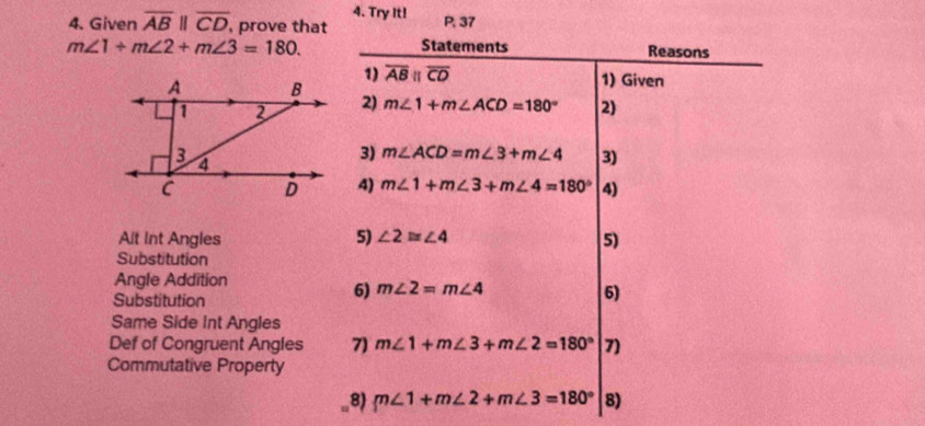 Try It! 
4. Given overline ABparallel overline CD , prove that P, 37
m∠ 1+m∠ 2+m∠ 3=180. Statements Reasons 
1) overline ABparallel overline CD 1) Given 
2) m∠ 1+m∠ ACD=180° 2) 
3) m∠ ACD=m∠ 3+m∠ 4 3) 
4) m∠ 1+m∠ 3+m∠ 4=180° 4) 
Alt Int Angles 5) ∠ 2≌ ∠ 4 5) 
Substitution 
Angle Addition 
Substitution 
6) m∠ 2=m∠ 4
6) 
Same Side Int Angles 
Def of Congruent Angles 7) m∠ 1+m∠ 3+m∠ 2=180° 7) 
Commutative Property 
8) m∠ 1+m∠ 2+m∠ 3=180° 8)