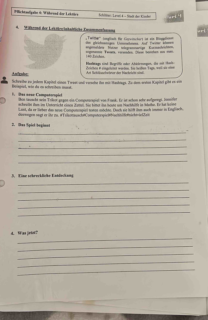 Pflichtaufgabe 4: Während der Lektüre Schlüter: Level 4 - Stadt der Kinder evel 4 
4. Während der Lektüre/inhaltliche Zusammenfassung 
vel 
, Twitter “ (englisch für Gezwitscher) ist ein Bloggdienst 
des gleichnamigen Unternehmens. Auf Twitter können 
angemeldete Nutzer telegrammartige Kurznachrichten, 
sogenannte Tweets, versenden. Diese bestehen aus max.
140 Zeichen. 
Hashtags sind Begriffe oder Abkürzungen, die mit Hash- 
Zeichen # eingeleitet werden. Sie heißen Tags, weil sie eine 
Aufgabe: Art Schlüsselwörter der Nachricht sind. 
Schreibe zu jedem Kapitel einen Tweet und versehe ihn mit Hashtags. Zu dem ersten Kapitel gibt es ein 
Beispiel, wie du es schreiben musst. 
1. Das neue Computerspiel 
Ben tauscht sein Trikot gegen ein Computerspiel von Frank. Er ist schon sehr aufgeregt. Jennifer 
schreibt ihm im Unterricht einen Zettel. Sie bittet ihn heute um Nachhilfe in Mathe. Er hat keine 
Lust, da er lieber das neue Computerspiel testen möchte. Doch sie hilft ihm auch immer in Englisch, 
deswegen sagt er ihr zu. #Trikottausch#Computerspiel#Nachhilfe#nichtvielZeit 
2. Das Spiel beginnt 
_ 
_ 
_ 
_ 
_ 
3. Eine schreckliche Entdeckung 
_ 
_ 
_ 
_ 
_ 
_ 
4. Was jetzt? 
_ 
_ 
_ 
_